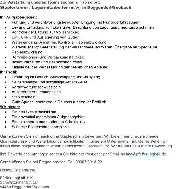 Zur Verstärkung unseres Teams suchen wir ab sofort: Staplerfahrer / Lagermitarbeiter (m/w) in Deggendorf/Seebach Ihr Aufgabengebiet:  Führung und verantwortungsbewusster Umgang mit Flurförderfahrzeugen  Be - und Entladung von Lkws unter Beachtung von  Ladungssicherungsvorschriften  Kontrolle der Ladung auf Vollzähligkeit  Ein - , Um - und Auslagerung von Gütern  Wareneingang: Annahme, Kontrolle, Papierabwicklung  Warenausgang: Bereitstellung der versandbereiten Waren, Übergabe an Spediteure,  Papierabwicklung  K ommissionier - und Verpackungstätigkeit  Inventurarbeiten und Bestandskontrollen  Mithilfe bei der Verbesserung der betrieblichen Abläufe Ihr Profil:  Erfahrung im Bereich Wareneingang und  - ausgang  Selbstständige und sorgfältige Arbeitsweise  Verantwortungsbewu sstsein  Ausgeprägter Ordnungssinn  Staplerschein  Gute Sprachkenntnisse in Deutsch runden Ihr Profil ab Wir bieten:  Ein positives Arbeitsklima  Ein abwechslungsreiches Aufgabengebiet  Einen sicheren und modernen Arbeitsplatz  Schnelle Entscheidungsprozesse Gerne können Sie sich auch ohne Staplerschein bewerben. Wir bieten hierfür ausreichende  Qualifizierungs - und Weiterbildungsmöglichkeiten in unserem Unternehmen an. Gerne stellen wir  Ihnen diese Möglichkeiten in einem persönlichen Gespräch vor. Wir freuen u ns auf Ihre Bewerbung Ihre Bewerbungsunterlagen senden Sie bitte per Post oder per Email an  info@pfeffer - logistik.de Gerne können Sie bei Fragen anrufen, Tel: 09907/8913 - 22 Unsere Postadresse: Pfeffer Logist ik e.K. Schwarzacher Str. 38 94469 Deggendorf/Seebach